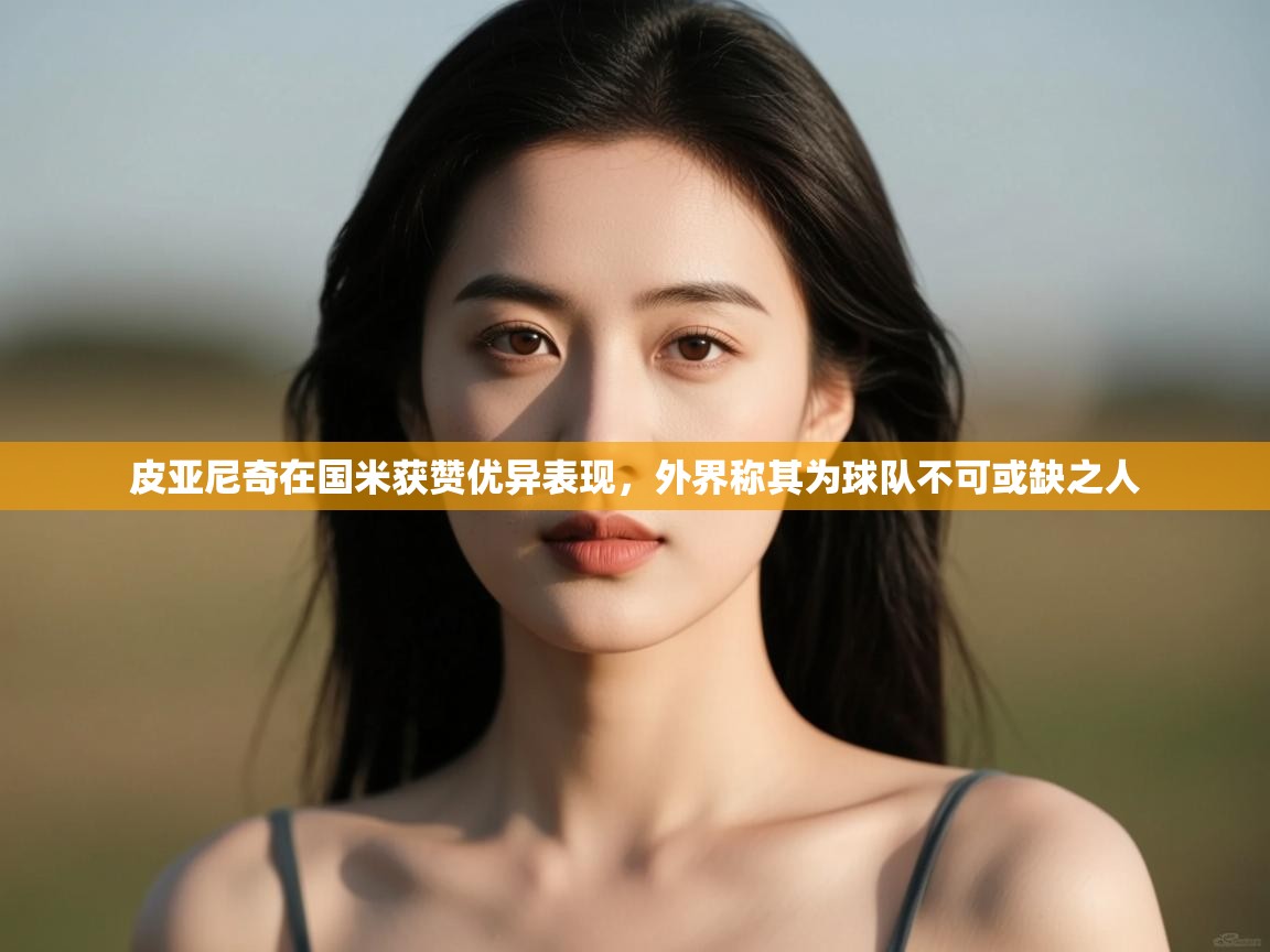 爱游戏体育入口app-皮亚尼奇在国米获赞优异表现,外界称其为球队不可或缺之人 第3张