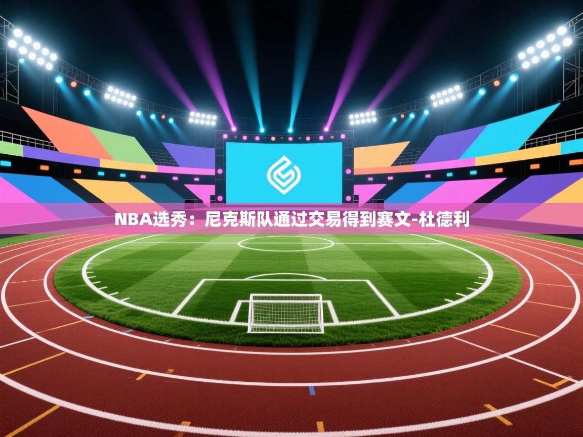 爱游戏下载-NBA选秀:尼克斯队通过交易得到赛文-杜德利 第3张