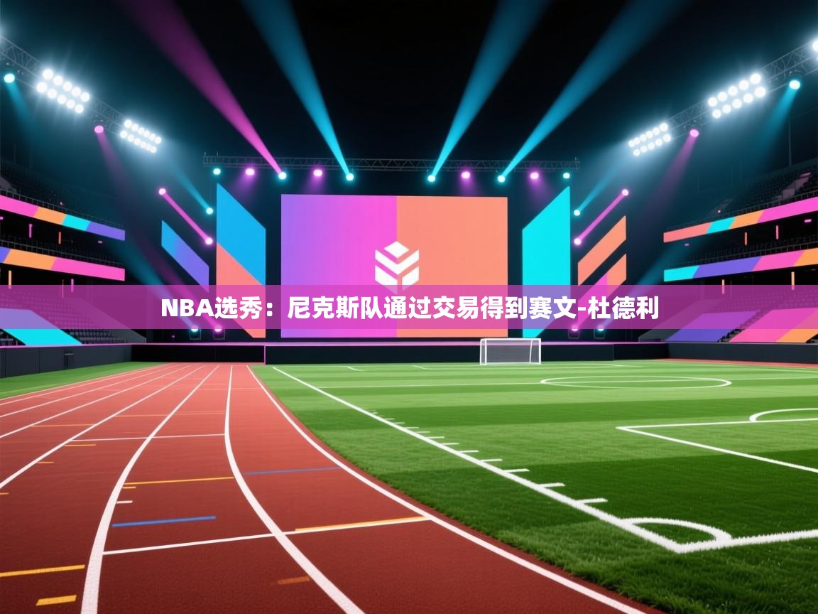 爱游戏下载-NBA选秀:尼克斯队通过交易得到赛文-杜德利 第4张