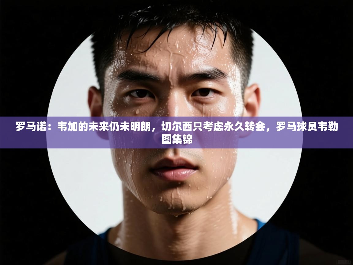 爱游戏体育在线登录-罗马诺:韦加的未来仍未明朗,切尔西只考虑永久转会,罗马球员韦勒图集锦 第1张