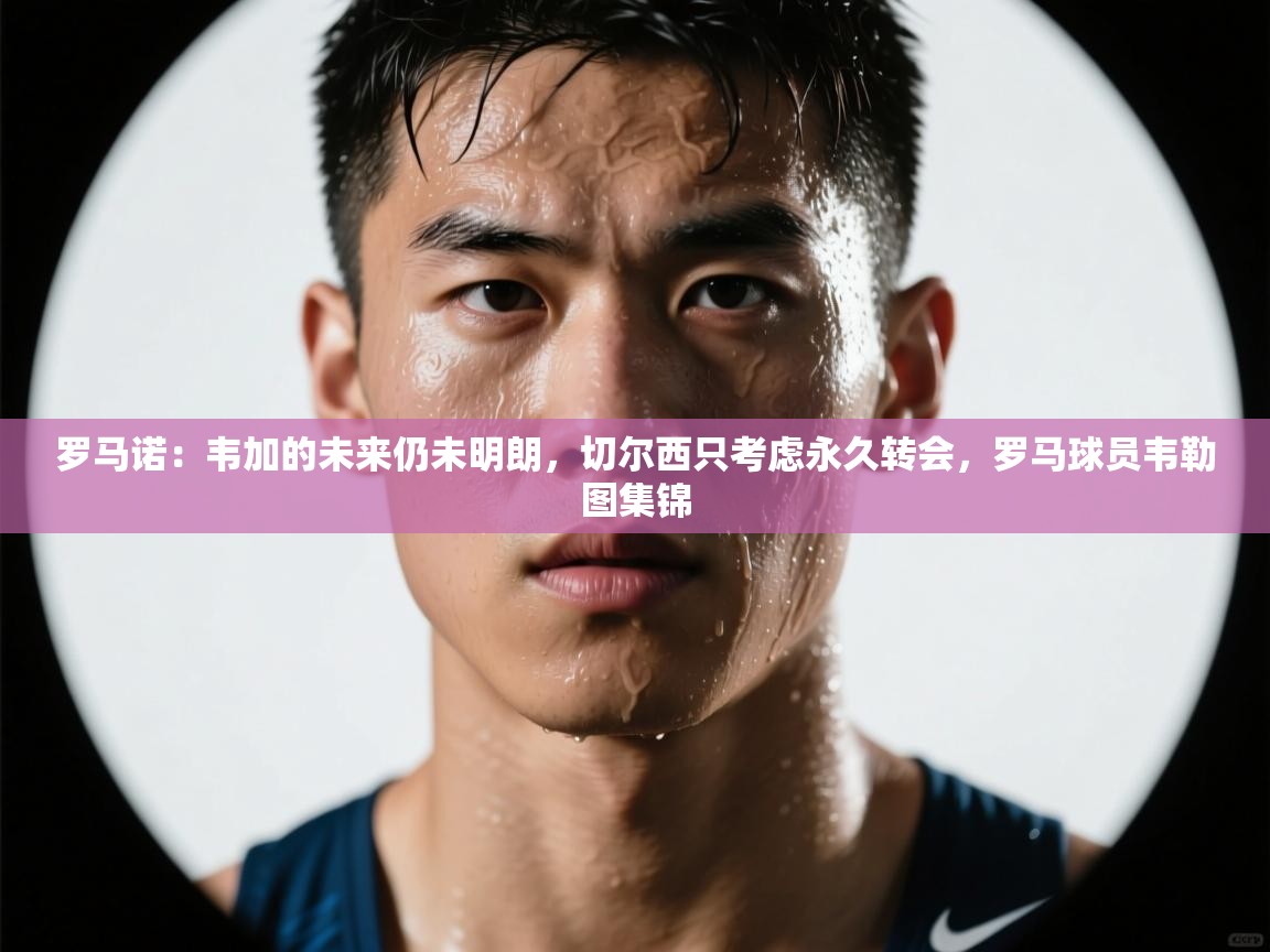 爱游戏体育在线登录-罗马诺:韦加的未来仍未明朗,切尔西只考虑永久转会,罗马球员韦勒图集锦 第2张