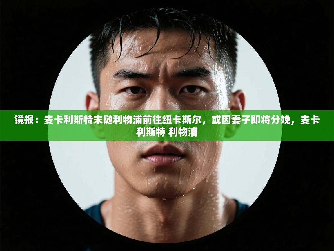 爱游戏真人体育娱乐-镜报:麦卡利斯特未随利物浦前往纽卡斯尔,或因妻子即将分娩,麦卡利斯特 利物浦 第1张