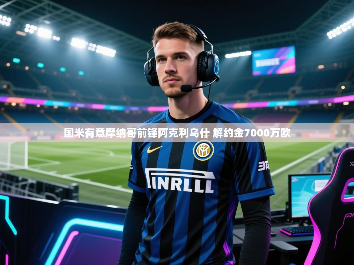 爱游戏体育在线登录-国米有意摩纳哥前锋阿克利乌什 解约金7000万欧 第2张