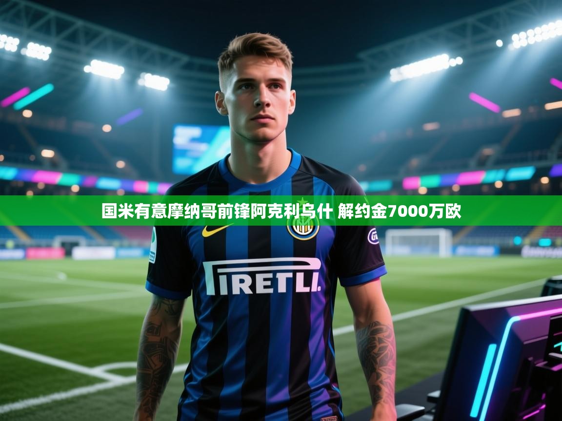 爱游戏体育在线登录-国米有意摩纳哥前锋阿克利乌什 解约金7000万欧 第3张