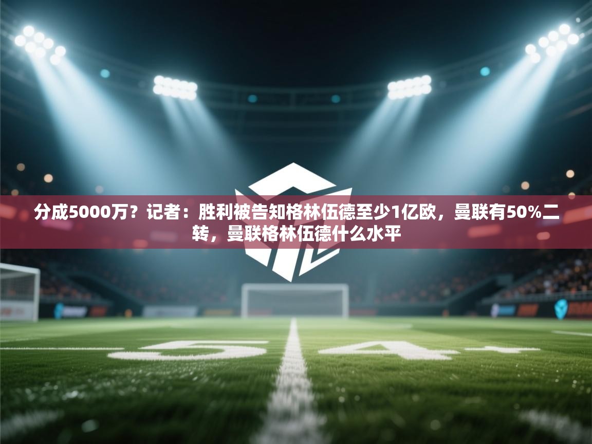 爱游体育直播-分成5000万？记者：胜利被告知格林伍德至少1亿欧，曼联有50%二转，曼联格林伍德什么水平
