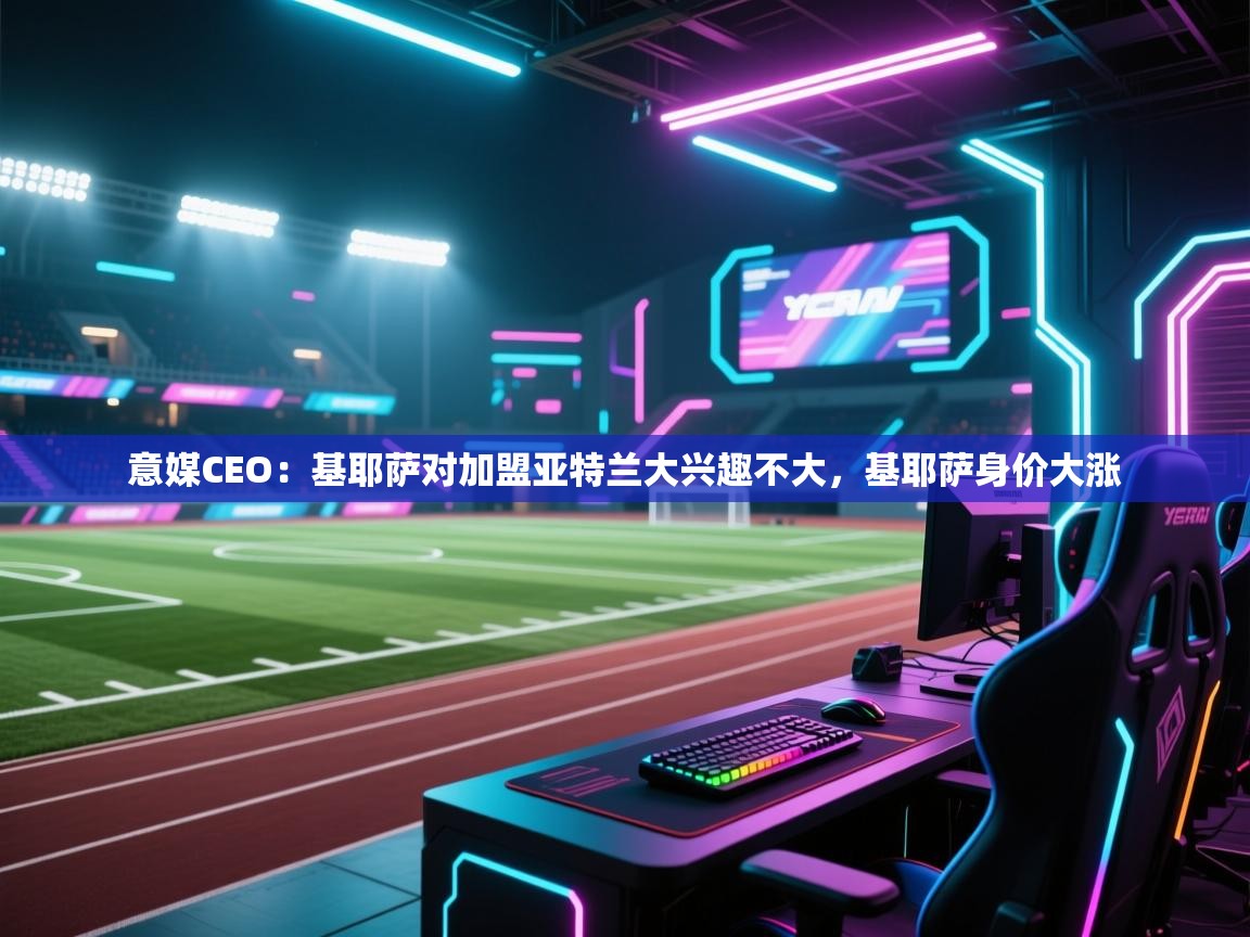 爱游戏体育赛事-意媒CEO：基耶萨对加盟亚特兰大兴趣不大，基耶萨身价大涨  第2张