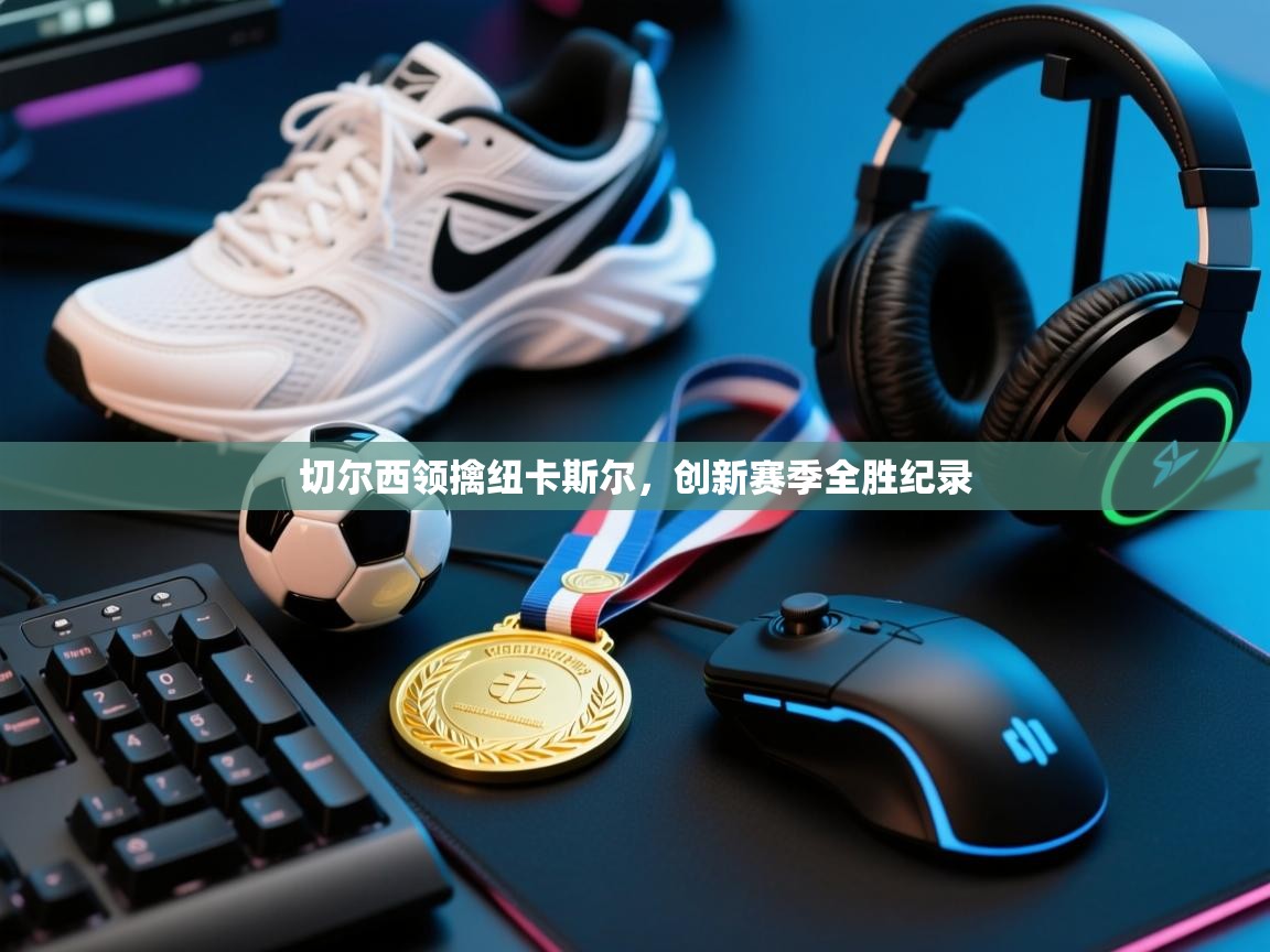 爱游戏体育娱乐赞助马竞-切尔西领擒纽卡斯尔，创新赛季全胜纪录  第4张